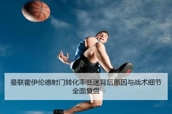 曼联霍伊伦德射门转化率低迷背后原因与战术细节全面复盘