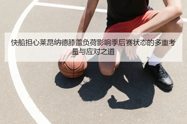快船担心莱昂纳德膝盖负荷影响季后赛状态的多重考量与应对之道