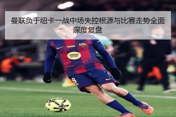 曼联负于纽卡一战中场失控根源与比赛走势全面深度复盘